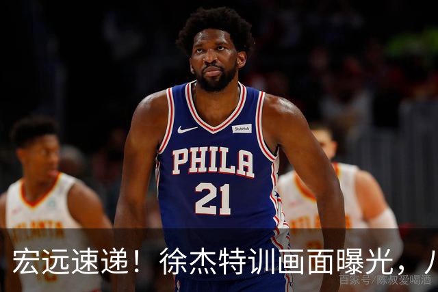 宏远速递！徐杰特训画面曝光，八冠功勋转投同曦，杜锋或签四年长约